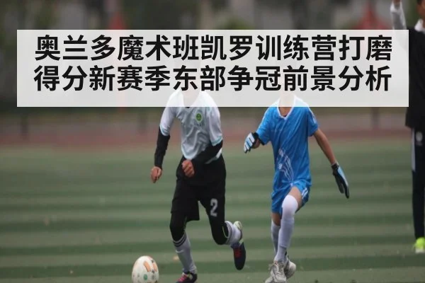 奥兰多魔术班凯罗训练营打磨得分新赛季东部争冠前景分析（kaiyun）