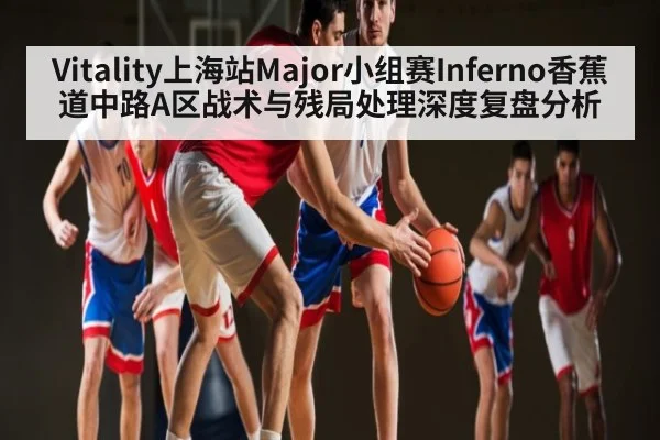 Vitality上海站Major小组赛Inferno香蕉道中路A区战术与残局处理深度复盘分析（kaiyun）
